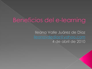 Beneficios del e-learning Ileana Valle Juárez de Díaz ileanavdediaz@yahoo.com 4 de abril de 2010 