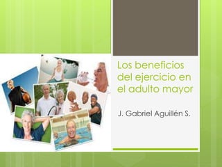 Los beneficios
del ejercicio en
el adulto mayor
J. Gabriel Aguillén S.
 