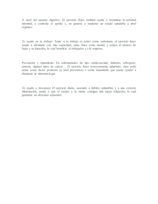 A nivel del aparato digestivo: El ejercicio físico también ayuda a normalizar la actividad
intestinal, a controlar el apetito y, en general, a mantener un estado saludable a nivel
orgánico.
Te ayuda en tu trabajo: Tanto si tu trabajo es activo como sedentario, el ejercicio físico
ayuda a afrontarlo con más capacidad, tanto física como mental, y reduce el número de
bajas y su duración, lo cual beneficia al trabajador y a la empresa.
Prevención y tratamiento: En enfermedades de tipo cardiovascular, diabetes, sobrepeso,
artrosis, algunos tipos de cáncer… El ejercicio físico (correctamente adaptado, claro está)
actúa como factor protector (a nivel preventivo) o como tratamiento que puede ayudar a
disminuir la sintomatología.
Te ayuda a descansar: El ejercicio diario, asociado a hábitos saludables y a una correcta
alimentación, ayuda a que el cuerpo y la mente consigan una mejor relajación, lo cual
garantiza un descanso reparador.
 