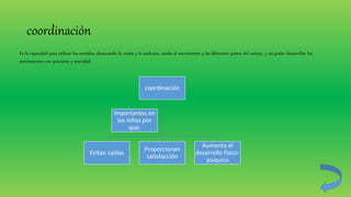 coordinación
coordinación
Evitan caídas
Proporcionan
satisfacción
Aumenta el
desarrollo físico-
psíquico
Importantes en
los niños por
que:
Es la capacidad para utilizar los sentidos, destacando la visión y la audición, unido al movimiento y las diferentes partes del cuerpo, y así poder desarrollar los
movimientos con precisión y suavidad.
 