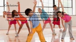 Conclusiones
• El ejercicio es muy importante en los niños, ya que es una forma de estar bien de salud, ya que
Mejora su formación física y su autoestima, potencia sus valores sociales y su relación con el entorno.
Además se divierten mucho y puede ser un momento de felicidad en los niños.
• El ejercicio físico promociona un estilo de vida saludable en la infancia y adolescencia.
 