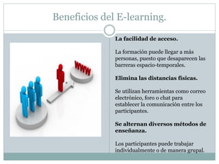 Beneficios del E-learning.

              La facilidad de acceso.

              La formación puede llegar a más
              personas, puesto que desaparecen las
              barreras espacio-temporales.

              Elimina las distancias físicas.

              Se utilizan herramientas como correo
              electrónico, foro o chat para
              establecer la comunicación entre los
              participantes.

              Se alternan diversos métodos de
              enseñanza.

              Los participantes puede trabajar
              individualmente o de manera grupal.
 