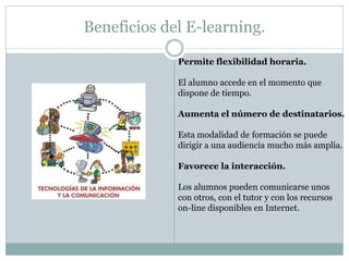 Beneficios del E-learning.

             Permite flexibilidad horaria.

             El alumno accede en el momento que
             dispone de tiempo.

             Aumenta el número de destinatarios.

             Esta modalidad de formación se puede
             dirigir a una audiencia mucho más amplia.

             Favorece la interacción.

             Los alumnos pueden comunicarse unos
             con otros, con el tutor y con los recursos
             on-line disponibles en Internet.
 