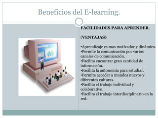 Beneficios del E-learning.

             FACILIDADES PARA APRENDER.

             (VENTAJAS)

             •Aprendizaje es mas motivador y dinámico.
             •Permite la comunicación por varios
             canales de comunicación.
             •Facilita encontrar gran cantidad de
             información.
             •Facilita la autonomía para estudiar.
             •Permite acceder a mundos nuevos y
             diferentes culturas.
             •Facilita el trabajo individual y
             colaborativo.
             •Facilita el trabajo interdisciplinario en la
             red.
 