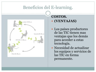 Beneficios del E-learning.

              COSTOS.
               (VENTAJAS)

               Los países productores
                de las TIC tienen mas
                ventajas que los demás
                para acceder a estas
                tecnología.
               Necesidad de actualizar
                los equipos y servicios de
                las TIC en forma
                permanente.
 
