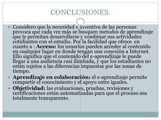 CONCLUSIONES.
 Considero que la necesidad e inventiva de las personas
  provoca que cada vez más se busquen metodos de aprendizaje
  que le permitan desarrollarse y combinar sus actividades
  cotidiantes con el estudio. Por la facilidad que ofrece en
  cuanto a : Acceso: los usuarios pueden acceder al contenido
  en cualquier lugar en donde tengan una conexión a Internet.
  Ello significa que el contenido del e-aprendizaje le puede
  llegar a una audiencia casi ilimitada, y que los estudiantes no
  están sujetos a las diferencias impuestas por las zonas de
  tiempo.
 Aprendizaje en colaboración: el e-aprendizaje permite
  compartir el conocimiento y el apoyo entre iguales.
 Objetividad: las evaluaciones, pruebas, revisiones y
  certificaciones están automatizadas para que el proceso sea
  totalmente transparente.
 