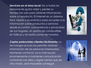 Servicios en el área local: No a todas las
personas les gusta viajar y perder su
tiempo tan solo para obtener información
sobre un producto. El internet es un sistema
fácil, rápido y económico para acceder a la
información sobre productos o servicios
desde el confort, conveniencia y privacidad
de sus hogares, sin gastos de combustible,
sin tráficos y sin restricciones de horarios.
Captar potenciales clientes fácilmente: La
tecnología actual nos permite obtener
información de las personas interesadas.
Mantener contacto vía e-mail ayuda
enormemente a mantener comunicación
constante con ellos y lograr ventas que de
otro modo, será imposible conseguir.
 