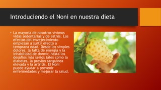Introduciendo el Noni en nuestra dieta

• La mayoría de nosotros vivimos
  vidas sedentarias y de estrés. Los
  efectos del envejecimiento
  empiezan a surtir efecto a
  temprana edad. Desde los simples
  dolores, la falta de energía y la
  inhabilidad de dormir, hasta los
  desafíos más serios tales como la
  diabetes, la presión sanguínea
  elevada y la artritis. El Noni
  puede ayudar a prevenir
  enfermedades y mejorar la salud.
 