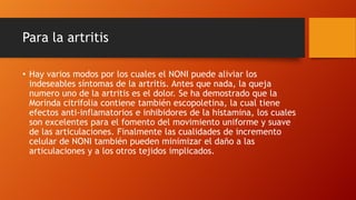 Para la artritis

• Hay varios modos por los cuales el NONI puede aliviar los
  indeseables síntomas de la artritis. Antes que nada, la queja
  numero uno de la artritis es el dolor. Se ha demostrado que la
  Morinda citrifolia contiene también escopoletina, la cual tiene
  efectos anti-inflamatorios e inhibidores de la histamina, los cuales
  son excelentes para el fomento del movimiento uniforme y suave
  de las articulaciones. Finalmente las cualidades de incremento
  celular de NONI también pueden minimizar el daño a las
  articulaciones y a los otros tejidos implicados.
 