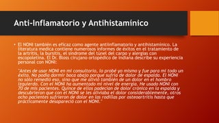 Anti-Inflamatorio y Antihistamínico

• El NONI también es eficaz como agente antiinflamatorio y antihistamínico. La
  literatura medica contiene numerosos informes de éxitos en el tratamiento de
  la artritis, la bursitis, el síndrome del túnel del carpo y alergias con
  escopoletina. El Dr. Bloss cirujano ortopédico de indiana describe su experiencia
  personal con NONI:
  "Antes de usar NONI en mi consultorio, lo probé yo mismo y fue para mi todo un
  éxito. No podía dormir boca abajo porque sufría de dolor de espalda. El NONI
  no sólo remedió eso, sino que me alivió también de un dolor en el hombro
  izquierdo. Con el NONI ha aumentado mi nivel de energía. He usado NONI con
  70 de mis pacientes. Quince de ellos padecían de dolor crónico en la espalda y
  descubrieron que con el NONI se les aliviaba el dolor considerablemente, otros
  ocho pacientes sufrieron de dolor en las rodillas por osteoartritis hasta que
  prácticamente desapareció con el NONI."
 