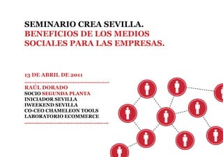 SEMINARIO CREA SEVILLA.
BENEFICIOS DE LOS MEDIOS
SOCIALES PARA LAS EMPRESAS.


13 DE ABRIL DE 2011
……………………………………………
RAÚL DORADO
SOCIO SEGUNDA PLANTA
INICIADOR SEVILLA
IWEEKEND SEVILLA
CO-CEO CHAMELEON TOOLS
LABORATORIO ECOMMERCE
…………………………………………….….
 