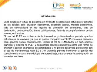 FI-GQ-GCMU-004-015 V. 001-17-04-2013
Introducción
En la educación virtual se presenta un nivel alto de deserción estudiantil y algunas
de las causas son: situación económica, situación laboral, modelo académico,
falta de conectividad en los lugares de ubicación del estudiante, falta de
dedicación, desmotivación, bajas calificaciones, falta de acompañamiento de los
tutores, entre otras.
El uso del PLEP como herramienta innovadora y dinamizadora permite que los
estudiantes se motiven, ya que se puede compartir los PLEP con otras personas
para generar nuevo conocimiento. Desde el rol de E-Mediador en AVA permite
planificar y diseñar mi PLEP y socializarlo con los estudiantes como una forma de
orientar y apoyar el proceso de aprendizaje y mi propio desarrollo profesional con
el uso de herramientas web 2.0 y 3.0. Además permite incentivar la gestión del
conocimiento y como metodología de aprendizaje, se promueve la participación en
las redes sociales.
 