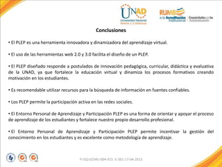 FI-GQ-GCMU-004-015 V. 001-17-04-2013
Conclusiones
• El PLEP es una herramienta innovadora y dinamizadora del aprendizaje virtual.
• El uso de las herramientas web 2.0 y 3.0 facilita el diseño de un PLEP.
• El PLEP diseñado responde a postulados de innovación pedagógica, curricular, didáctica y evaluativa
de la UNAD, ya que fortalece la educación virtual y dinamiza los procesos formativos creando
motivación en los estudiantes.
• Es recomendable utilizar recursos para la búsqueda de información en fuentes confiables.
• Los PLEP permite la participación activa en las redes sociales.
• El Entorno Personal de Aprendizaje y Participación PLEP es una forma de orientar y apoyar el proceso
de aprendizaje de los estudiantes y fortalece nuestro propio desarrollo profesional.
• El Entorno Personal de Aprendizaje y Participación PLEP permite incentivar la gestión del
conocimiento en los estudiantes y es excelente como metodología de aprendizaje.
 