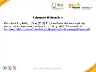 FI-GQ-GCMU-004-015 V. 001-17-04-2013
Referencias Bibliográficas
Castañeda, L. y Adell, J. (Eds). (2013). Entornos Personales de Aprendizaje:
claves para el ecosistema educativo en red. Alcoy: Marfil. Recuperado de:
http://www.edutec.es/sites/default/files/publicaciones/castanedayadelllibrople.pdf
 