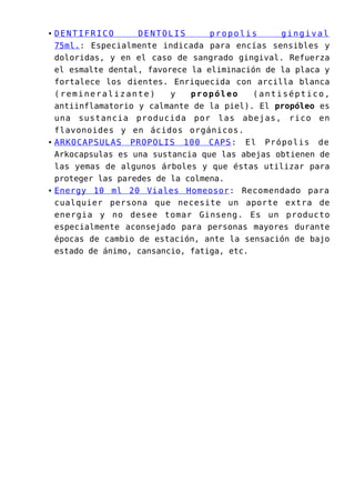 DENTIFRICO DENTOLIS propolis gingival
75ml.: Especialmente indicada para encías sensibles y
doloridas, y en el caso de sangrado gingival. Refuerza
el esmalte dental, favorece la eliminación de la placa y
fortalece los dientes. Enriquecida con arcilla blanca
(remineralizante) y propóleo (antiséptico,
antiinflamatorio y calmante de la piel). El propóleo es
una sustancia producida por las abejas, rico en
flavonoides y en ácidos orgánicos.
ARKOCAPSULAS PROPOLIS 100 CAPS: El Própolis de
Arkocapsulas es una sustancia que las abejas obtienen de
las yemas de algunos árboles y que éstas utilizar para
proteger las paredes de la colmena.
Energy 10 ml 20 Viales Homeosor: Recomendado para
cualquier persona que necesite un aporte extra de
energia y no desee tomar Ginseng. Es un producto
especialmente aconsejado para personas mayores durante
épocas de cambio de estación, ante la sensación de bajo
estado de ánimo, cansancio, fatiga, etc.
 