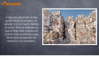 A algunas personas no les
gusta hacer el esfuerzo de
reciclar o no lo hacen debido
al costo. Pero la realidad es
que al ﬁnal, esta práctica es
mucho más económica que
tener que transportar los
residuos a un vertedero.
 