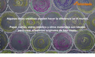 Algunas ideas creativas pueden hacer la diferencia en el mundo.
Papel, cartón, vidrio, plástico y otros materiales son ideales
para crear artesanías originales de bajo costo.
 
