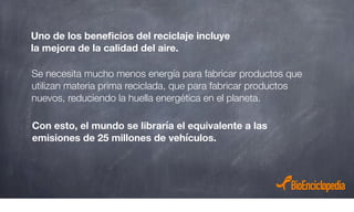 Se necesita mucho menos energía para fabricar productos que
utilizan materia prima reciclada, que para fabricar productos
nuevos, reduciendo la huella energética en el planeta.
Uno de los beneﬁcios del reciclaje incluye
la mejora de la calidad del aire.
Con esto, el mundo se libraría el equivalente a las
emisiones de 25 millones de vehículos.
 
