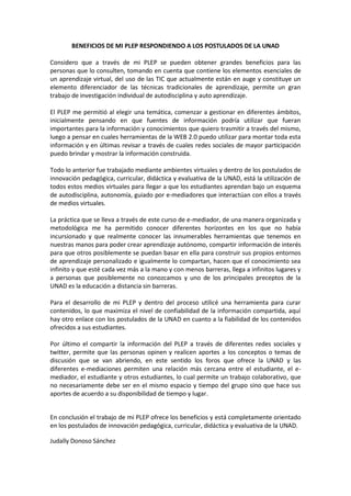 BENEFICIOS DE MI PLEP RESPONDIENDO A LOS POSTULADOS DE LA UNAD
Considero que a través de mi PLEP se pueden obtener grandes beneficios para las
personas que lo consulten, tomando en cuenta que contiene los elementos esenciales de
un aprendizaje virtual, del uso de las TIC que actualmente están en auge y constituye un
elemento diferenciador de las técnicas tradicionales de aprendizaje, permite un gran
trabajo de investigación individual de autodisciplina y auto aprendizaje.
El PLEP me permitió al elegir una temática, comenzar a gestionar en diferentes ámbitos,
inicialmente pensando en que fuentes de información podría utilizar que fueran
importantes para la información y conocimientos que quiero trasmitir a través del mismo,
luego a pensar en cuales herramientas de la WEB 2.0 puedo utilizar para montar toda esta
información y en últimas revisar a través de cuales redes sociales de mayor participación
puedo brindar y mostrar la información construida.
Todo lo anterior fue trabajado mediante ambientes virtuales y dentro de los postulados de
innovación pedagógica, curricular, didáctica y evaluativa de la UNAD, está la utilización de
todos estos medios virtuales para llegar a que los estudiantes aprendan bajo un esquema
de autodisciplina, autonomía, guiado por e-mediadores que interactúan con ellos a través
de medios virtuales.
La práctica que se lleva a través de este curso de e-mediador, de una manera organizada y
metodológica me ha permitido conocer diferentes horizontes en los que no había
incursionado y que realmente conocer las innumerables herramientas que tenemos en
nuestras manos para poder crear aprendizaje autónomo, compartir información de interés
para que otros posiblemente se puedan basar en ella para construir sus propios entornos
de aprendizaje personalizado e igualmente lo compartan, hacen que el conocimiento sea
infinito y que esté cada vez más a la mano y con menos barreras, llega a infinitos lugares y
a personas que posiblemente no conozcamos y uno de los principales preceptos de la
UNAD es la educación a distancia sin barreras.
Para el desarrollo de mi PLEP y dentro del proceso utilicé una herramienta para curar
contenidos, lo que maximiza el nivel de confiabilidad de la información compartida, aquí
hay otro enlace con los postulados de la UNAD en cuanto a la fiabilidad de los contenidos
ofrecidos a sus estudiantes.
Por último el compartir la información del PLEP a través de diferentes redes sociales y
twitter, permite que las personas opinen y realicen aportes a los conceptos o temas de
discusión que se van abriendo, en este sentido los foros que ofrece la UNAD y las
diferentes e-mediaciones permiten una relación más cercana entre el estudiante, el e-
mediador, el estudiante y otros estudiantes, lo cual permite un trabajo colaborativo, que
no necesariamente debe ser en el mismo espacio y tiempo del grupo sino que hace sus
aportes de acuerdo a su disponibilidad de tiempo y lugar.
En conclusión el trabajo de mi PLEP ofrece los beneficios y está completamente orientado
en los postulados de innovación pedagógica, curricular, didáctica y evaluativa de la UNAD.
Judally Donoso Sánchez
 