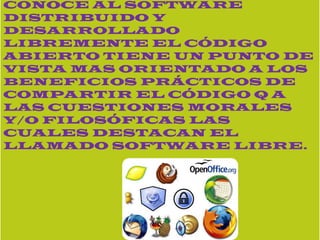 EL TERMINO CON EL QUE SE CONOCE AL SOFTWARE DISTRIBUIDO Y DESARROLLADO LIBREMENTE EL CÓDIGO ABIERTO TIENE UN PUNTO DE VISTA MAS ORIENTADO A LOS BENEFICIOS PRÁCTICOS DE COMPARTIR EL CÓDIGO Q A LAS CUESTIONES MORALES Y/O FILOSÓFICAS LAS CUALES DESTACAN EL LLAMADO SOFTWARE LIBRE.2.- Defina lo que es código abierto y un ejemplo