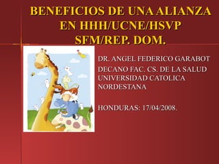 BENEFICIOS DE UNA ALIANZA
    EN HHH/UCNE/HSVP
      SFM/REP. DOM.
         DR. ANGEL FEDERICO GARABOT
         DECANO FAC. CS. DE LA SALUD
         UNIVERSIDAD CATOLICA
         NORDESTANA

         HONDURAS: 17/04/2008.
 