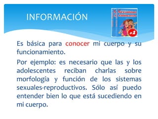 Es básica para conocer mi cuerpo y su
funcionamiento.
Por ejemplo: es necesario que las y los
adolescentes reciban charlas sobre
morfología y función de los sistemas
sexuales-reproductivos. Sólo así puedo
entender bien lo que está sucediendo en
mi cuerpo.
INFORMACIÓN
 
