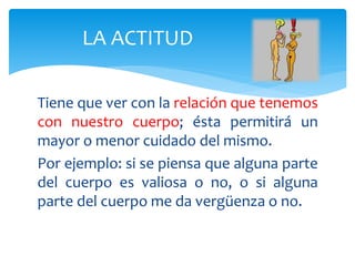 Tiene que ver con la relación que tenemos
con nuestro cuerpo; ésta permitirá un
mayor o menor cuidado del mismo.
Por ejemplo: si se piensa que alguna parte
del cuerpo es valiosa o no, o si alguna
parte del cuerpo me da vergüenza o no.
LA ACTITUD
 