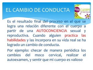 Es el resultado final del proceso en el que se
logra una relación diferente con el cuerpo a
partir de una AUTOCONCIENCIA sexual y
reproductiva. Cuando alguien practica las
habilidades y las incorpora en su vida real se ha
logrado un cambio de conducta.
Por ejemplo: checar de manera periódica los
cambios del moco cervical, realizar el
autoexamen, y sentir que mi cuerpo es valioso
EL CAMBIO DE CONDUCTA
 