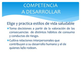 Elige y practica estilos de vida saludable
Toma decisiones a partir de la valoración de las
consecuencias de distintos hábitos de consumo
y conductas de riesgo.
Cultiva relaciones interpersonales que
contribuyen a su desarrollo humano y el de
quienes la/lo rodean.
COMPETENCIA
A DESARROLLAR
 