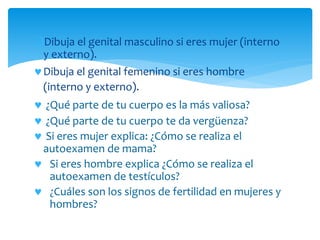 Dibuja el genital masculino si eres mujer (interno
y externo).
Dibuja el genital femenino si eres hombre
(interno y externo).
 ¿Qué parte de tu cuerpo es la más valiosa?
 ¿Qué parte de tu cuerpo te da vergüenza?
 Si eres mujer explica: ¿Cómo se realiza el
autoexamen de mama?
 Si eres hombre explica ¿Cómo se realiza el
autoexamen de testículos?
 ¿Cuáles son los signos de fertilidad en mujeres y
hombres?
 