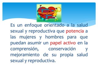 Es un enfoque orientado a la salud
sexual y reproductiva que potencia a
las mujeres y hombres para que
puedan asumir un papel activo en la
comprensión, conservación y
mejoramiento de su propia salud
sexual y reproductiva.
 