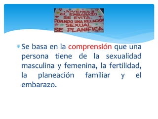 Se basa en la comprensión que una
persona tiene de la sexualidad
masculina y femenina, la fertilidad,
la planeación familiar y el
embarazo.
 