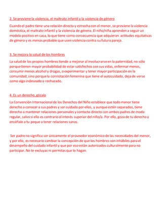 2. Se previene la violencia, el maltrato infantil y la violencia de género
Cuando el padre tiene una relación directa y estrechacon el menor, se previene la violencia
doméstica, el maltrato infantil y la violencia de género. El niño/niña aprenden a seguir un
modelo positivo en casa, lo que tiene como consecuencia que adquieran actitudes equitativas
de género y es menos probable que usen violencia contra su futura pareja.
3. Se mejora la salud de los hombres
La salud de los propios hombres tiende a mejorar al involucrarseen la paternidad, no sólo
porquetienen mayor probabilidad de estar satisfechos con sus vidas, enfermar menos,
consumir menos alcohol y drogas, o experimentar y tener mayor participación en la
comunidad; sino porquela connotación femenina que tiene el autocuidado, deja de verse
como algo indeseado o rechazado.
4. Es un derecho, gózalo
La Convención Internacionalde los Derechos del Niño establece que todo menor tiene
derecho a conocer a sus padres y ser cuidado por ellos, y aunqueestén separados, tiene
derecho a mantener relaciones personales y contacto directo con ambos padres de modo
regular, salvo si ello es contrario al interés superior del niño/a. Por ello, goza de tu derecho y
enséñale a tu peque a tener relaciones sanas.
Ser padreno significa ser únicamente el proveedor económico de las necesidades del menor,
y por ello, es necesario cambiar la concepción de que los hombres son inhábiles para el
desempeño del cuidado infantil y que por eso están autorizados culturalmente para no
participar. No te excluyas ni permitas que lo hagan.
 