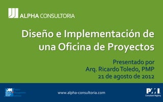 Diseño e Implementación de una Oficina de Proyectos 
www.alpha-consultoria.comDiseño e Implementación de una Oficina de ProyectosPresentado porArq. Ricardo Toledo, PMP21 de agosto de 2012  