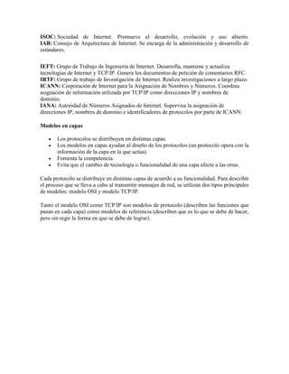 ISOC: Sociedad de Internet. Promueve el desarrollo, evolución y uso abierto.
IAB: Consejo de Arquitectura de Internet. Se encarga de la administración y desarrollo de
estándares.
IEFT: Grupo de Trabajo de Ingeniería de Internet. Desarrolla, mantiene y actualiza
tecnologías de Internet y TCP/IP. Genera los documentos de petición de comentarios RFC.
IRTF: Grupo de trabajo de Investigación de Internet. Realiza investigaciones a largo plazo.
ICANN: Corporación de Internet para la Asignación de Nombres y Números. Coordina
asignación de información utilizada por TCP/IP como direcciones IP y nombres de
dominio.
IANA: Autoridad de Números Asignados de Internet. Supervisa la asignación de
direcciones IP, nombres de dominio e identificadores de protocolos por parte de ICANN.
Modelos en capas
 Los protocolos se distribuyen en distintas capas.
 Los modelos en capas ayudan al diseño de los protocolos (un protocolo opera con la
información de la capa en la que actúa).
 Fomenta la competencia.
 Evita que el cambio de tecnología o funcionalidad de una capa afecte a las otras.
Cada protocolo se distribuye en distintas capas de acuerdo a su funcionalidad. Para describir
el proceso que se lleva a cabo al transmitir mensajes de red, se utilizan dos tipos principales
de modelos: modelo OSI y modelo TCP/IP.
Tanto el modelo OSI como TCP/IP son modelos de protocolo (describen las funciones que
pasan en cada capa) como modelos de referencia (describen que es lo que se debe de hacer,
pero sin regir la forma en que se debe de lograr).
 
