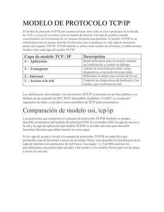 MODELO DE PROTOCOLO TCP/IP
El modelo de protocolo TCP/IP para comunicaciones entre redes se creó a principios de la década
de 1970 y a veces se lo conoce como el modelo de Internet. Este tipo de modelo coincide
estrechamente con la estructura de un conjunto de protocolos particular. El modelo TCP/IP es un
modelo de protocolo porque describe las funciones que se producen en cada capa de protocolos
dentro del conjunto TCP/IP. TCP/IP también se utiliza como modelo de referencia. La tabla muestra
detalles sobre cada capa del modelo TCP/IP.
Capa de modelo TCP / IP Descripción
4 – Aplicación Representa datos para el usuario, además
de codificación y control de diálogo.
3 – Transporte Admite la comunicación entre varios
dispositivos a través de diversas redes.
2 – Internet Determina la mejor ruta a través de la red.
1 – Acceso a la red Controla los dispositivos de hardware y los
medios que conforman la red.
Las definiciones del estándar y los protocolos TCP/IP se discuten en un foro público y se
definen en un conjunto de RFC IETF disponibles al público. Un RFC es creado por
ingenieros de redes y enviado a otros miembros de IETF para comentarios.
Comparación de modelo osi, tcp/ip
Los protocolos que componen el conjunto de protocolos TCP/IP también se pueden
describir en términos del modelo de referencia OSI. En el modelo OSI, la capa de acceso a
la red y la capa de aplicación del modelo TCP/IP se dividen aún más para describir
funciones discretas que deben ocurrir en estas capas.
En la capa de acceso a la red, el conjunto de protocolos TCP/IP no especifica qué
protocolos usar al transmitir a través de un medio físico; solo describe la transferencia de la
capa de internet a los protocolos de red físicos. Las capas 1 y 2 de OSI analizan los
procedimientos necesarios para acceder a los medios y los medios físicos para enviar datos
a través de una red.
 