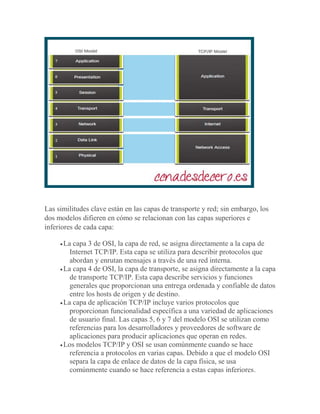 Las similitudes clave están en las capas de transporte y red; sin embargo, los
dos modelos difieren en cómo se relacionan con las capas superiores e
inferiores de cada capa:
La capa 3 de OSI, la capa de red, se asigna directamente a la capa de
Internet TCP/IP. Esta capa se utiliza para describir protocolos que
abordan y enrutan mensajes a través de una red interna.
La capa 4 de OSI, la capa de transporte, se asigna directamente a la capa
de transporte TCP/IP. Esta capa describe servicios y funciones
generales que proporcionan una entrega ordenada y confiable de datos
entre los hosts de origen y de destino.
La capa de aplicación TCP/IP incluye varios protocolos que
proporcionan funcionalidad específica a una variedad de aplicaciones
de usuario final. Las capas 5, 6 y 7 del modelo OSI se utilizan como
referencias para los desarrolladores y proveedores de software de
aplicaciones para producir aplicaciones que operan en redes.
Los modelos TCP/IP y OSI se usan comúnmente cuando se hace
referencia a protocolos en varias capas. Debido a que el modelo OSI
separa la capa de enlace de datos de la capa física, se usa
comúnmente cuando se hace referencia a estas capas inferiores.
 