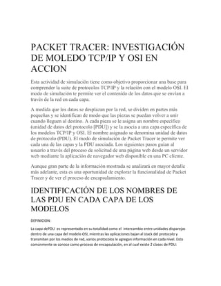 PACKET TRACER: INVESTIGACIÓN
DE MOLEDO TCP/IP Y OSI EN
ACCION
Esta actividad de simulación tiene como objetivo proporcionar una base para
comprender la suite de protocolos TCP/IP y la relación con el modelo OSI. El
modo de simulación te permite ver el contenido de los datos que se envían a
través de la red en cada capa.
A medida que los datos se desplazan por la red, se dividen en partes más
pequeñas y se identifican de modo que las piezas se puedan volver a unir
cuando lleguen al destino. A cada pieza se le asigna un nombre específico
(unidad de datos del protocolo [PDU]) y se la asocia a una capa específica de
los modelos TCP/IP y OSI. El nombre asignado se denomina unidad de datos
de protocolo (PDU). El modo de simulación de Packet Tracer te permite ver
cada una de las capas y la PDU asociada. Los siguientes pasos guían al
usuario a través del proceso de solicitud de una página web desde un servidor
web mediante la aplicación de navegador web disponible en una PC cliente.
Aunque gran parte de la información mostrada se analizará en mayor detalle
más adelante, esta es una oportunidad de explorar la funcionalidad de Packet
Tracer y de ver el proceso de encapsulamiento.
IDENTIFICACIÓN DE LOS NOMBRES DE
LAS PDU EN CADA CAPA DE LOS
MODELOS
DEFINICION:
La capa dePDU es representado en su totalidad como el intercambio entre unidades disparejas
dentro de una capa del modelo OSI, mientras las aplicaciones bajan al stack del protocolo y
transmiten por los medios de red, varios protocolos le agregan información en cada nivel. Esto
comúnmente se conoce como proceso de encapsulación, en al cual existe 2 clases de PDU:
 