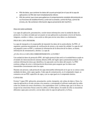  PDU de datos, que contiene los datos del usuario principal (en el caso de la capa de
aplicación) o la PDU del nivel inmediatamente inferior.
 PDU de control, que sirven para gobernar el comportamiento completo del protocolo en
sus funciones de establecimiento y unión de la conexión, control de flujo, control de
errores, etc. No contienen información alguna proveniente del nivel N+1.
PDUS DE CAPA SUPERIOR:
Las capas de aplicación, presentación y sesión tienen información como la unidad de datos de
protocolo. Los datos enviados por un usuario en una aplicación se presentan a través de fuentes,
imágenes, sonidos o videos, y una sesión se abre para enviar estos datos a su destinatario.
PDUS DE CAPA INFERIOR:
La capa de transporte es la responsable de transmitir los datos de la sesión abierta. Su PDU, el
segmento, gestiona mecanismos de verificación de errores y de control de calidad. La capa de red
usa paquetes como su PDU y contienen la información de la dirección de los datos, su fuente,
información de enrutamiento y destino. La capa de
¿CUÁL ES LA CAPA OSI CORRESPONDIENTE A UN PDU?
Una unidad de datos de protocolo (PDU, del inglés protocol data unit) es la unidad básica usada en
el modelo de interconexión de sistemas abiertos (OSI, del inglés open systemsinterconnect). Esta
contiene información única que identifica a la capa junto con los datos del usuario. La PDU
contiene códigos de error o información de direcciones para asegurar que los datos sean
transmitidos correctamente entre las capas.
Durante este proceso, cada protocolo de capa intercambia información en lo que no se conoce como
unidades de datos, entre capas iguales. Cada capa de comunicación, en el computador origen, se
comunica con un PDU específico de capa y con su capa igual en el computador destino.
CAPAS OSI:
Existen 7 capas OSI: aplicación, presentación, sesión, transporte, red, enlace de datos y física. La
capa de aplicación es la más cercana a los usuarios y corresponde al software usado para las redes
como los clientes de correo electrónico y los exploradores web. La última capa, que es la física, se
ocupa de las conexiones físicas como los cables y la fibra óptica. En medio de ellas se encuentran
diferentes capas para convertir y enviar datos entre la capa de aplicación y la física.
 