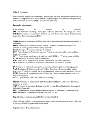 Suite de protocolos
Protocolos que trabajan en conjunto para proporcionar servicios integrales de comunicación
de red. Existen protocolos de estándar abierto (disponible para todo público sin ningún costo)
como protocolos exclusivos (Apple talk y Novell Netware).
Protocolos más comunes
DNS: Sistema de nombres de dominio.
BOOTP: Protocolo Bootstrap. Sirve para habilitar estaciones de trabajo sin disco.
DHCP: Protocolo de configuración dinámica de host. Sirve para asignar dinámicamente
direcciónes de red y direcciones DNS.
SMTP: Protocolo simple de transferencia de correo. Permite enviar correos entre clientes o
servidores.
POP3: Protocolo de oficina de correos, versión 3. Permite recuperar un correo de un
servidor de correo, pero elimina la copia del servidor.
IMAP: Protocolo de acceso a mensajes de internet.
FTP: Protocolo de transferencia de archivos. Permite acceder y transferir archivos hacia y
desde otros hosts.
TFTP: Protocolo de transferencia de archivos trivial. TFTP es FTP sin acuse de recibido.
HTTP: Protocolo de transferencia de hipertexto.
UDP: Protocolo de datagramas de usuario. Transmisión sin acuse de recibido.
TCP: Protocolo de control de transmisión. Transmisión con acuse de recibido.
IP: Protocolo de internet. Encapsula los segmentos de la capa de transporte en paquetes.
NAT: Traducción de direcciones de red. Traduce direcciones desde una red privada en
direcciones IP públicas, recuerde que las direcciones privadas no son enrutables en Internet.
ICMP: Protocolo de mensajes de control de internet. Proporciona mensajes de error en la
entrega de paquetes.
OSPF: Open Shortest Path First. Protocolo de routing.
EIGRP: Protocolo de enrutamiento de Gateway Interior Mejorado. Protocolo de routing
exclusivo de Cisco.
ARP: Protocolo de resolución de direcciones. Sirve para obtener la dirección física a partir
de la dirección de red.
PPP: Protocolo punto a punto. Encapsula paquetes para su transporte en un enlace serial.
Ethernet: Reglas y estándares de la capa de acceso a la red.
Importancia de los estándares abiertos (normas abiertas)
Al permitir que cualquier persona o empresa pueda implementar un estándar abierto, fomenta
la interoperabilidad, competencia e innovación.
Organizaciones de estandarización
 