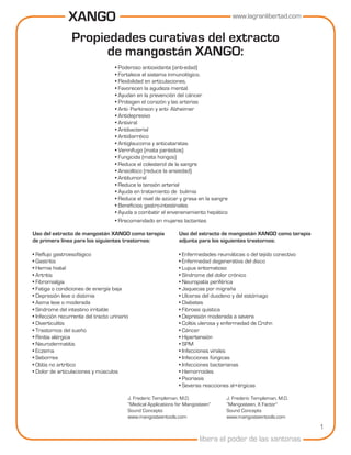 XANGO                      www.lagranlibertad.com


               Propiedades curativas del extracto
                     de mangostán XANGO:
                                    • Poderoso antioxidante (anti-edad)
                                    • Fortalece el sistema inmunológico.
                                    • Flexibilidad en articulaciones.
                                    • Favorecen la agudeza mental.
                                    • Ayudan en la prevención del cáncer
                                    • Protegen el corazón y las arterias
                                    • Anti- Parkinson y anti- Alzheimer
                                    • Antidepresivo
                                    • Antiviral
                                    • Antibacterial
                                    • Antidiarréico
                                    • Antiglaucoma y anticataratas
                                    • Vermífugo (mata parásitos)
                                    • Fungicida (mata hongos)
                                    • Reduce el colesterol de la sangre
                                    • Ansiolítico (reduce la ansiedad)
                                    • Antitumoral
                                    • Reduce la tensión arterial
                                    • Ayuda en tratamiento de bulimia
                                    • Reduce el nivel de azúcar y grasa en la sangre
                                    • Beneficios gastro-intestinales
                                    • Ayuda a combatir el envenenamiento hepático
                                    • Rrecomendado en mujeres lactantes

Uso del extracto de mangostán XANGO como terapia               Uso del extracto de mangostán XANGO como terapia
de primera línea para los siguientes trastornos:               adjunta para los siguientes trastornos:

• Reflujo gastroesofágico                                      • Enfermedades reumáticas o del tejido conectivo
• Gastritis                                                    • Enfermedad degenerativa del disco
• Hernia hiatal                                                • Lupus eritomatoso
• Artritis                                                     • Síndrome del dolor crónico
• Fibromialgia                                                 • Neuropatía periférica
• Fatiga o condiciones de energía baja                         • Jaquecas por migraña
• Depresión leve o distimia                                    • Ulceras del duodeno y del estómago
• Asma leve o moderada                                         • Diabetes
• Síndrome del intestino irritable                             • Fibrosis quística
• Infección recurrente del tracto urinario                     • Depresión moderada a severa
• Diverticulitis                                               • Colitis ulerosa y enfermedad de Crohn
• Trastornos del sueño                                         • Cáncer
• Rinitis alérgica                                             • Hipertensión
• Neurodermatitis                                              • SPM
• Eczema                                                       • Infecciones virales
• Seborrea                                                     • Infecciones fúngicas
• Otitis no artrítico                                          • Infecciones bacterianas
• Dolor de articulaciones y músculos                           • Hemorroides
                                                               • Psoriasis
                                                               • Severas reacciones al+érgicas

                                         J. Frederic Templeman, M.D.               J. Frederic Templeman, M.D.
                                         “Medical Applications for Mangosteen”     “Mangosteen, X Factor”
                                         Sound Concepts                            Sound Concepts
                                         www.mangosteentools.com                   www.mangosteentools.com

                                                                                                                  1
                                                                         libera el poder de las xantonas
 