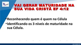 www.company.com
•Reconhecendo quem é quem na Célula
•Identificando os 3 níveis de maturidade na
sua Célula.
VAI GERAR MATURIDADE NAVAI GERAR MATURIDADE NA
SUA VIDA CRISTÃ EF 4:12SUA VIDA CRISTÃ EF 4:12
 