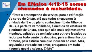 www.company.com
•... “Para o desempenho do serviço, para a edificação
do corpo de Cristo, até que todos cheguemos à
unidade da fé e do pleno conhecimento do Filho de
Deus, à perfeita varonilidade, à medida da estatura da
plenitude de Cristo, para que não mais sejamos como
meninos, agitados de um lado para outro e levados ao
redor por todo vento de doutrina, pela artimanha dos
homens, pela astúcia com que induzem ao erro. Mas,
seguindo a verdade em amor, cresçamos em tudo
naquele que é a cabeça, Cristo”
Em Efésios 4:12-15 somosEm Efésios 4:12-15 somos
chamados à maturidade.chamados à maturidade.
 