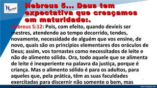 www.company.com
Hebreus 5:12: Pois, com efeito, quando devíeis ser
mestres, atendendo ao tempo decorrido, tendes,
novamente, necessidade de alguém que vos ensine, de
novo, quais são os princípios elementares dos oráculos de
Deus; assim, vos tornastes como necessitados de leite e
não de alimento sólido. Ora, todo aquele que se alimenta
de leite é inexperiente na palavra da justiça, porque é
criança. Mas o alimento sólido é para os adultos, para
aqueles que, pela prática, têm as suas faculdades
exercitadas para discernir não somente o bem, mas
Hebreus 5... Deus temHebreus 5... Deus tem
expectativa que cresçamosexpectativa que cresçamos
em maturidade:.em maturidade:.
 