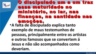 www.company.com
•A falta de discipulado explica tanto
exemplo de maus testemunhos de
pessoas, principalmente entre os artistas
e outros famosos que se convertem á
Jesus e não são acompanhados como
deveriam.
O discipulado um a um trazO discipulado um a um traz
essa maturidade noessa maturidade no
ministério, no lar, nasministério, no lar, nas
finanças, na santidade nasfinanças, na santidade nas
emoções.emoções.
 