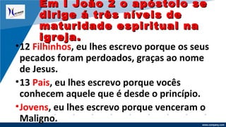 www.company.com
•12 Filhinhos, eu lhes escrevo porque os seus
pecados foram perdoados, graças ao nome
de Jesus.
•13 Pais, eu lhes escrevo porque vocês
conhecem aquele que é desde o princípio.
•Jovens, eu lhes escrevo porque venceram o
Maligno.
Em I João 2 o apóstolo seEm I João 2 o apóstolo se
dirige á três níveis dedirige á três níveis de
maturidade espiritual namaturidade espiritual na
igreja.igreja.
 