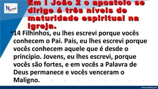 www.company.com
•14 Filhinhos, eu lhes escrevi porque vocês
conhecem o Pai. Pais, eu lhes escrevi porque
vocês conhecem aquele que é desde o
princípio. Jovens, eu lhes escrevi, porque
vocês são fortes, e em vocês a Palavra de
Deus permanece e vocês venceram o
Maligno.
Em I João 2 o apostolo seEm I João 2 o apostolo se
dirige á três níveis dedirige á três níveis de
maturidade espiritual namaturidade espiritual na
igreja.igreja.
 