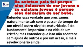 www.company.com
•Entender essa verdade que precisamos
naturalmente sair com o passar do tempo de
um nível á outro nível de maturidade, é de
fundamental importância na vida de um
cristão; mas entender que isso não acontece
sem ajuda de outros e por um acaso, é mais
revolucionário ainda.
Se existem pais foi porqueSe existem pais foi porque
eles deixaram de ser jovens eeles deixaram de ser jovens e
se existem jovens é porquese existem jovens é porque
eles deixaram de ser bebê.eles deixaram de ser bebê.
 