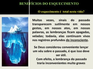 Muitas vezes, sinais do passado
transparecem sutilmente em nossos
gestos, em nossos atos, em nossas
palavras, as lembranças ficam apagadas,
veladas; todavia, elas continuam vivas
nos registros profundos do inconsciente.
Se Deus considerou conveniente lançar
um véu sobre o passado, é que isso deve
ser útil.
Com efeito, a lembrança do passado
traria inconvenientes muito graves
O esquecimento é total nesta vida?
BENEFÍCIOS DO ESQUECIMENTO
 