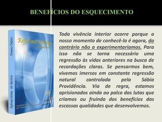 Toda vivência interior ocorre porque o
nosso momento de conhecê-la é agora, do
contrário não a experimentaríamos. Para
isso não se torna necessário uma
regressão às vidas anteriores na busca de
recordações claras. Se pensarmos bem,
vivemos imersos em constante regressão
natural controlada pela Sábia
Providência. Via de regra, estamos
aprisionados ainda ao palco das lutas que
criamos ou fruindo dos benefícios das
escassas qualidades que desenvolvemos.
BENEFÍCIOS DO ESQUECIMENTO
 